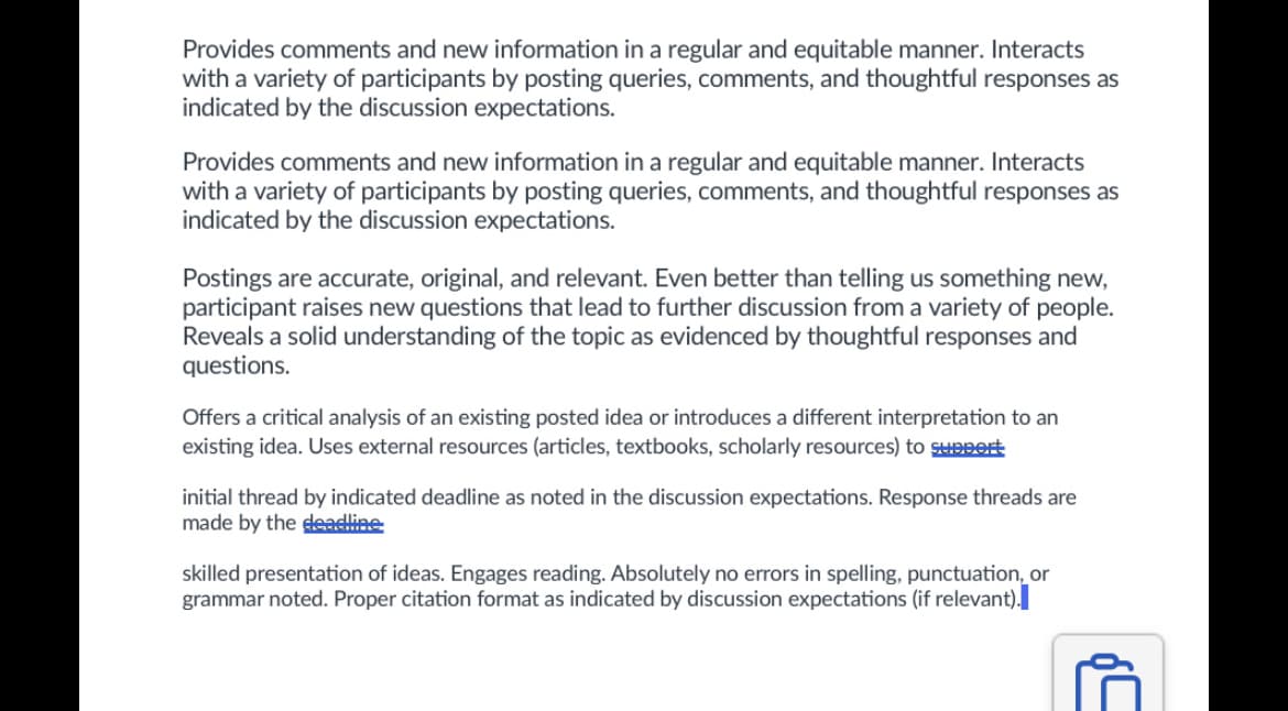 Provides comments and new information in a regular and equitable manner. Interacts
with a variety of participants by posting queries, comments, and thoughtful responses as
indicated by the discussion expectations.
Provides comments and new information in a regular and equitable manner. Interacts
with a variety of participants by posting queries, comments, and thoughtful responses as
indicated by the discussion expectations.
Postings are accurate, original, and relevant. Even better than telling us something new,
participant raises new questions that lead to further discussion from a variety of people.
Reveals a solid understanding of the topic as evidenced by thoughtful responses and
questions.
Offers a critical analysis of an existing posted idea or introduces a different interpretation to an
existing idea. Uses external resources (articles, textbooks, scholarly resources) to suppert
initial thread by indicated deadline as noted in the discussion expectations. Response threads are
made by the deadline
skilled presentation of ideas. Engages reading. Absolutely no errors in spelling, punctuation, or
grammar noted. Proper citation format as indicated by discussion expectations (if relevant).