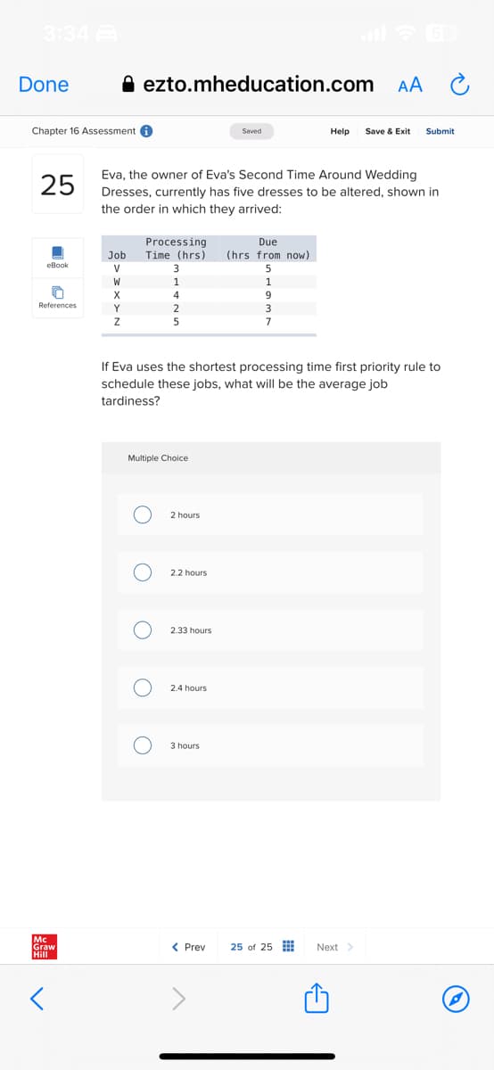 3:34
Done
Chapter 16 Assessment i
25
eBook
References
Mc
Graw
Hill
<
ezto.mheducation.com AA
Processing
Job Time (hrs)
V
W
X
Eva, the owner of Eva's Second Time Around Wedding
Dresses, currently has five dresses to be altered, shown in
the order in which they arrived:
Y
Z
O
Multiple Choice
O
3
1
4
2
O
5
If Eva uses the shortest processing time first priority rule to
schedule these jobs, what will be the average job
tardiness?
O
2 hours
2.2 hours
2.33 hours
Saved
2.4 hours
3 hours
Due
(hrs from now)
5
1
9
3
7
Help Save & Exit Submit
< Prev 25 of 25
Next >
P