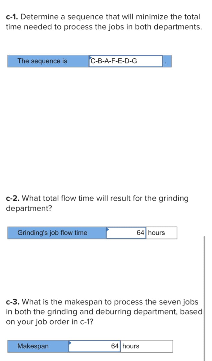 c-1. Determine a sequence that will minimize the total
time needed to process the jobs in both departments.
The sequence is
c-2. What total flow time will result for the grinding
department?
Grinding's job flow time
C-B-A-F-E-D-G
Makespan
64 hours
c-3. What is the makespan to process the seven jobs
in both the grinding and deburring department, based
on your job order in c-1?
64 hours