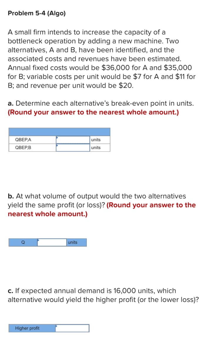 Problem 5-4 (Algo)
A small firm intends to increase the capacity of a
bottleneck operation by adding a new machine. Two
alternatives, A and B, have been identified, and the
associated costs and revenues have been estimated.
Annual fixed costs would be $36,000 for A and $35,000
for B; variable costs per unit would be $7 for A and $11 for
B; and revenue per unit would be $20.
a. Determine each alternative's break-even point in units.
(Round your answer to the nearest whole amount.)
QBEP,A
QBEP,B
b. At what volume of output would the two alternatives
yield the same profit (or loss)? (Round your answer to the
nearest whole amount.)
Q
units
units
units
Higher profit
c. If expected annual demand is 16,000 units, which
alternative would yield the higher profit (or the lower loss)?