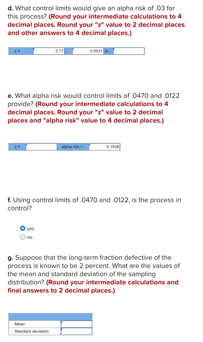 d. What control limits would give an alpha risk of .03 for
this process? (Round your intermediate calculations to 4
decimal places. Round your "z" value to 2 decimal places
and other answers to 4 decimal places.)
z =
e. What alpha risk would control limits of .0470 and .0122
provide? (Round your intermediate calculations to 4
decimal places. Round your "z" value to 2 decimal
places and "alpha risk" value to 4 decimal places.)
2.17
● yes
O no
0.0031 to
alpha risk =
Mean
Standard deviation
f. Using control limits of .0470 and .0122, is the process in
control?
0.1538
g. Suppose that the long-term fraction defective of the
process is known to be 2 percent. What are the values of
the mean and standard deviation of the sampling
distribution? (Round your intermediate calculations and
final answers to 2 decimal places.)