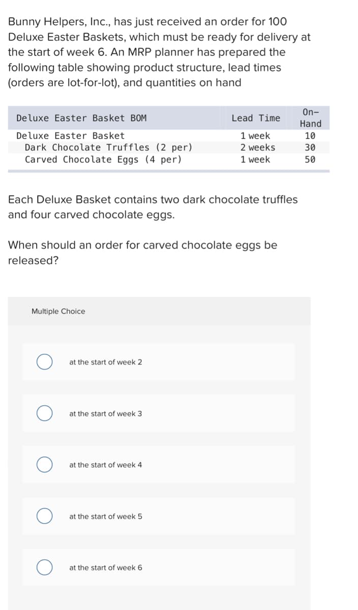 Bunny Helpers, Inc., has just received an order for 100
Deluxe Easter Baskets, which must be ready for delivery at
the start of week 6. An MRP planner has prepared the
following table showing product structure, lead times
(orders are lot-for-lot), and quantities on hand
Deluxe Easter Basket BOM
Deluxe Easter Basket
Dark Chocolate Truffles (2 per)
Carved Chocolate Eggs (4 per)
Each Deluxe Basket contains two dark chocolate truffles
and four carved chocolate eggs.
When should an order for carved chocolate eggs be
released?
Multiple Choice
at the start of week 2
at the start of week 3
at the start of week 4
Lead Time
1 week
2 weeks
1 week
at the start of week 5
at the start of week 6
On-
Hand
10
30
50