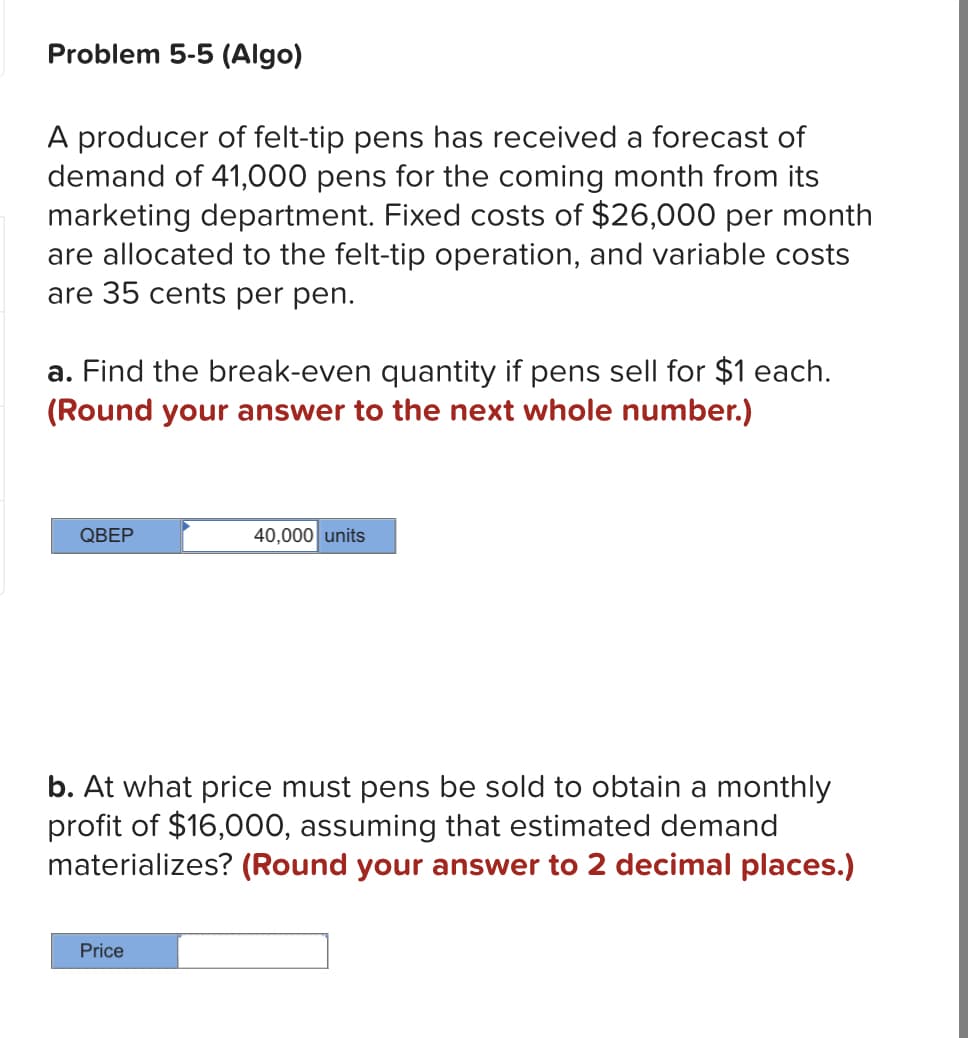 Problem 5-5 (Algo)
A producer of felt-tip pens has received a forecast of
demand of 41,000 pens for the coming month from its
marketing department. Fixed costs of $26,000 per month
are allocated to the felt-tip operation, and variable costs
are 35 cents per pen.
a. Find the break-even quantity if pens sell for $1 each.
(Round your answer to the next whole number.)
QBEP
40,000 units
b. At what price must pens be sold to obtain a monthly
profit of $16,000, assuming that estimated demand
materializes? (Round your answer to 2 decimal places.)
Price