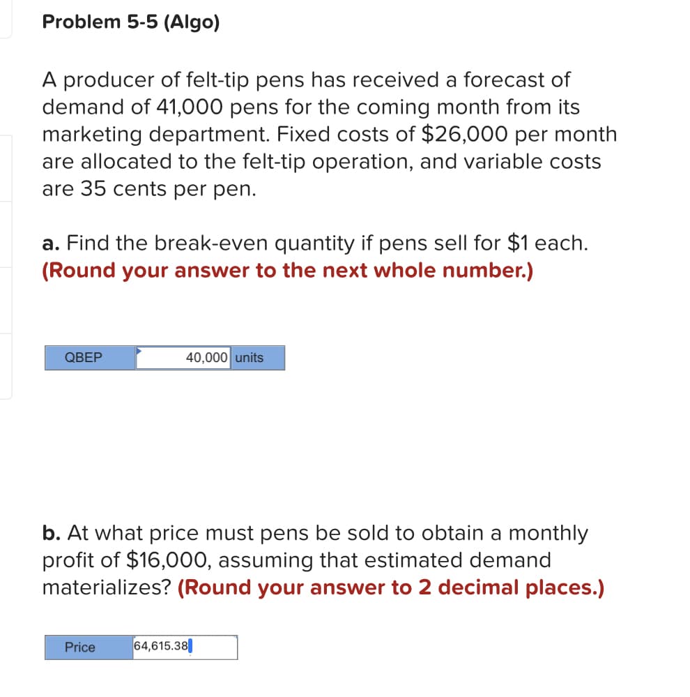 Problem 5-5 (Algo)
A producer of felt-tip pens has received a forecast of
demand of 41,000 pens for the coming month from its
marketing department. Fixed costs of $26,000 per month
are allocated to the felt-tip operation, and variable costs
are 35 cents per pen.
a. Find the break-even quantity if pens sell for $1 each.
(Round your answer to the next whole number.)
QBEP
40,000 units
b. At what price must pens be sold to obtain a monthly
profit of $16,000, assuming that estimated demand
materializes? (Round your answer to 2 decimal places.)
Price
64,615.38