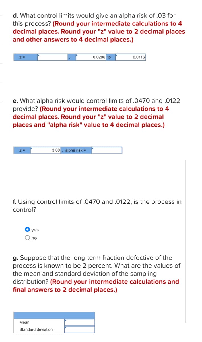 d. What control limits would give an alpha risk of .03 for
this process? (Round your intermediate calculations to 4
decimal places. Round your "z" value to 2 decimal places
and other answers to 4 decimal places.)
Z=
e. What alpha risk would control limits of .0470 and .0122
provide? (Round your intermediate calculations to 4
decimal places. Round your "z" value to 2 decimal
places and "alpha risk" value to 4 decimal places.)
3.00 alpha risk =
yes
O no
0.0296 to
0.0116
f. Using control limits of .0470 and .0122, is the process in
control?
Mean
Standard deviation
g. Suppose that the long-term fraction defective of the
process is known to be 2 percent. What are the values of
the mean and standard deviation of the sampling
distribution? (Round your intermediate calculations and
final answers to 2 decimal places.)