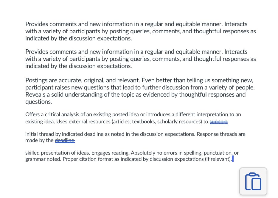 Provides comments and new information in a regular and equitable manner. Interacts
with a variety of participants by posting queries, comments, and thoughtful responses as
indicated by the discussion expectations.
Provides comments and new information in a regular and equitable manner. Interacts
with a variety of participants by posting queries, comments, and thoughtful responses as
indicated by the discussion expectations.
Postings are accurate, original, and relevant. Even better than telling us something new,
participant raises new questions that lead to further discussion from a variety of people.
Reveals a solid understanding of the topic as evidenced by thoughtful responses and
questions.
Offers a critical analysis of an existing posted idea or introduces a different interpretation to an
existing idea. Uses external resources (articles, textbooks, scholarly resources) to support
initial thread by indicated deadline as noted in the discussion expectations. Response threads are
made by the deadline
skilled presentation of ideas. Engages reading. Absolutely no errors in spelling, punctuation, or
grammar noted. Proper citation format as indicated by discussion expectations (if relevant).
10