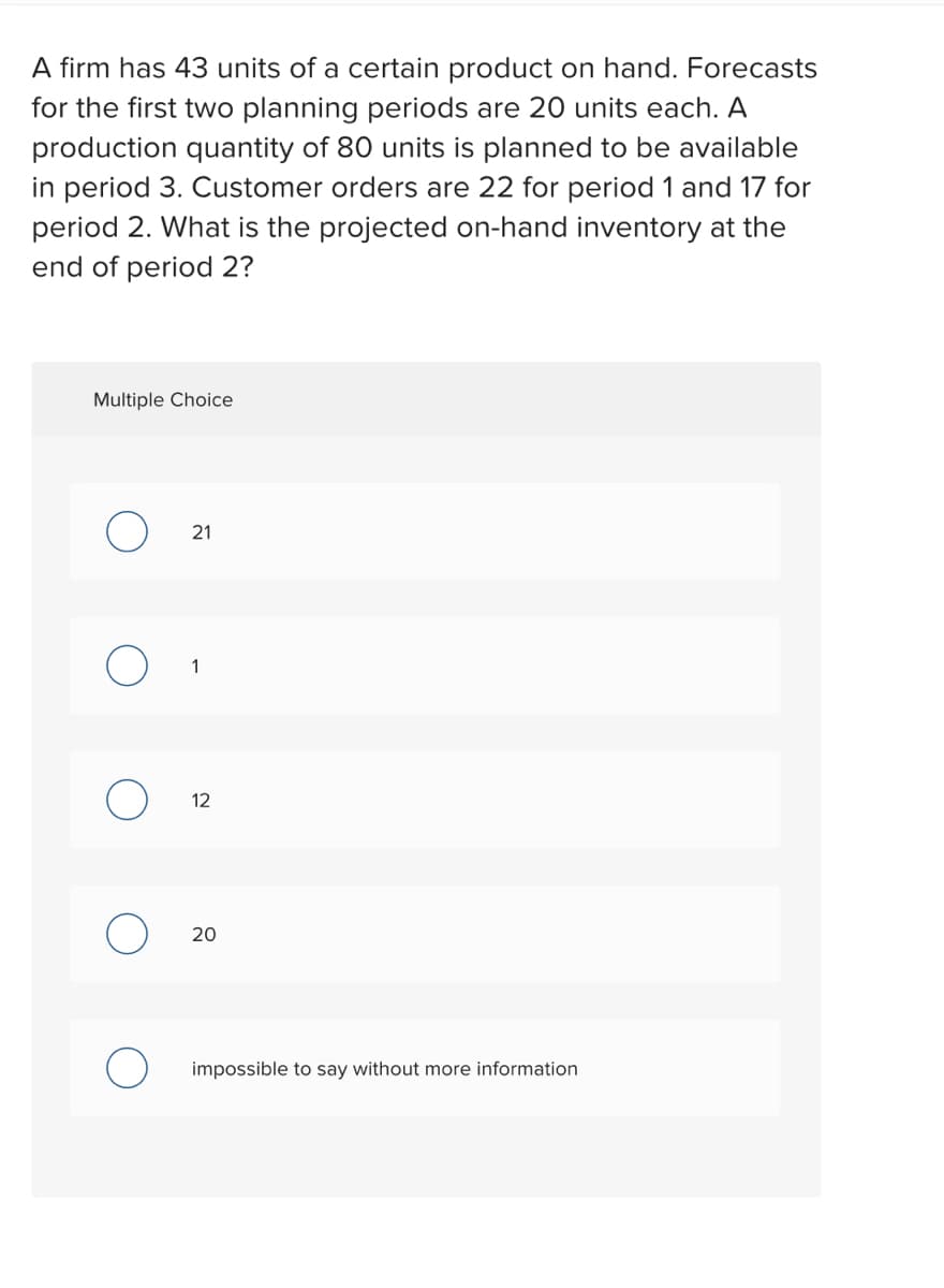 A firm has 43 units of a certain product on hand. Forecasts
for the first two planning periods are 20 units each. A
production quantity of 80 units is planned to be available
in period 3. Customer orders are 22 for period 1 and 17 for
period 2. What is the projected on-hand inventory at the
end of period 2?
Multiple Choice
O
21
1
12
20
impossible to say without more information