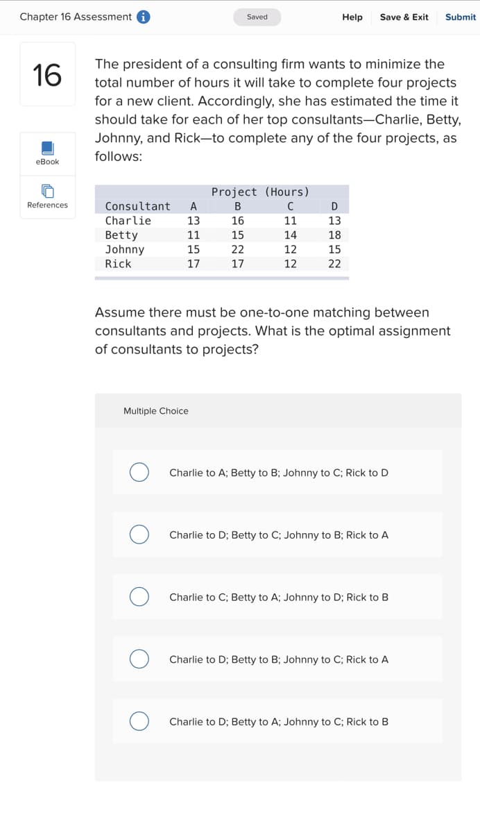 Chapter 16 Assessment
16
eBook
References
Consultant
Charlie
Betty
Johnny
Rick
The president of a consulting firm wants to minimize the
total number of hours it will take to complete four projects
for a new client. Accordingly, she has estimated the time it
should take for each of her top consultants-Charlie, Betty,
Johnny, and Rick-to complete any of the four projects, as
follows:
A
13
11
15
17
Saved
Multiple Choice
Project (Hours)
B
с
16
11
15
14
12
12
22
17
Help Save & Exit Submit
D
13
18
15
22
Assume there must be one-to-one matching between
consultants and projects. What is the optimal assignment
of consultants to projects?
Charlie to A; Betty to B; Johnny to C; Rick to D
Charlie to D; Betty to C; Johnny to B; Rick to A
Charlie to C; Betty to A; Johnny to D; Rick to B
Charlie to D; Betty to B; Johnny to C; Rick to A
Charlie to D; Betty to A; Johnny to C; Rick to B