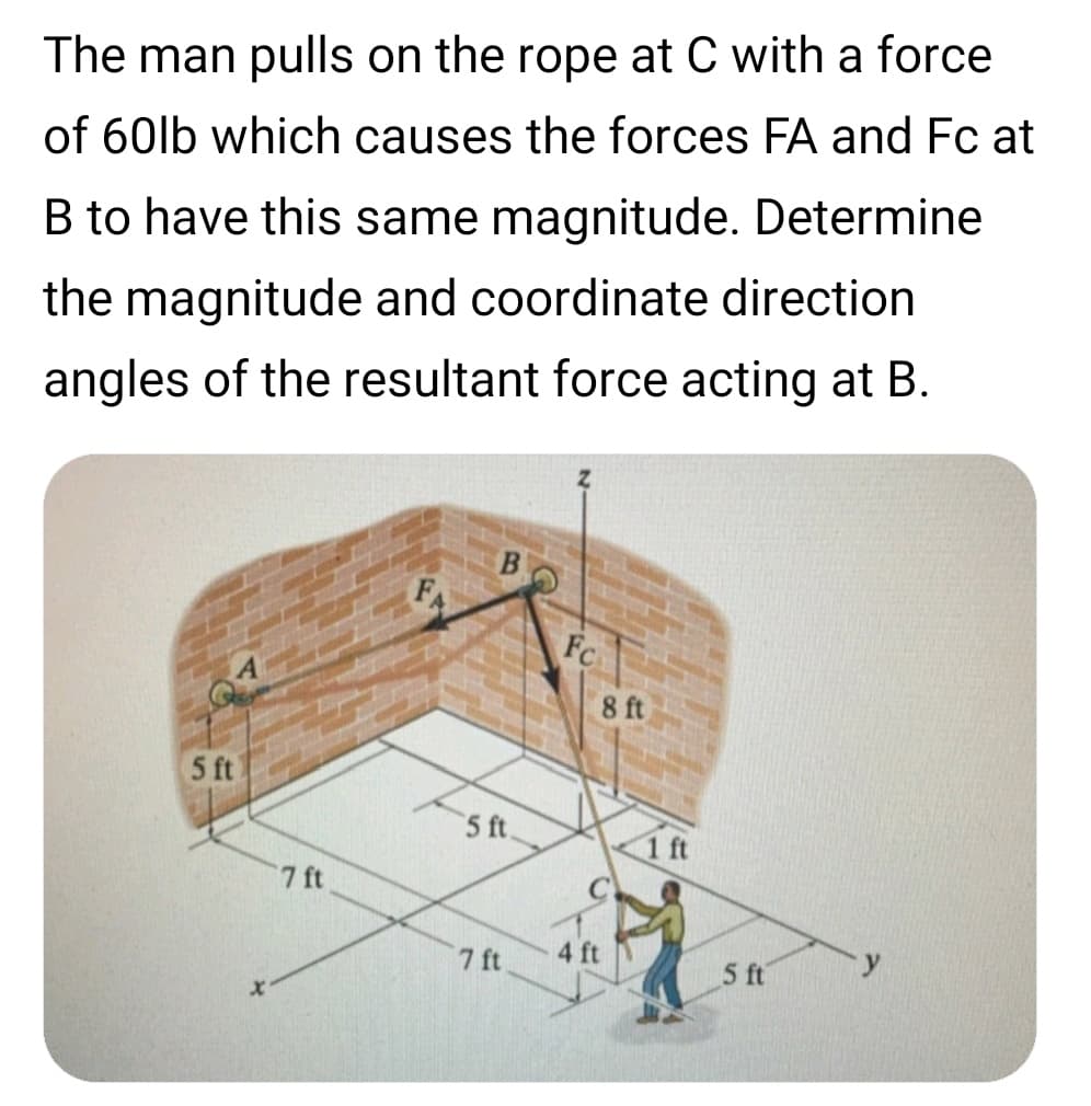 The man pulls on the rope at C with a force
of 60lb which causes the forces FA and Fc at
B to have this same magnitude. Determine
the magnitude and coordinate direction
angles of the resultant force acting at B.
Fc
8 ft
5 ft
5 ft.
ft
7 ft
4 ft
7 ft
5 ft
