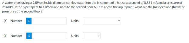 Awater pipe having a 2.89 cm inside diameter carries water into the basement of a house at a speed of 0.861 m/s and a pressure of
214 kPa. If the pipe tapers to 1.09 cm and rises to the second floor 6.57 m above the input point, what are the (a) speed and (b) water
pressure at the second floor?
(a) Number
Units
(b) Number
Units
