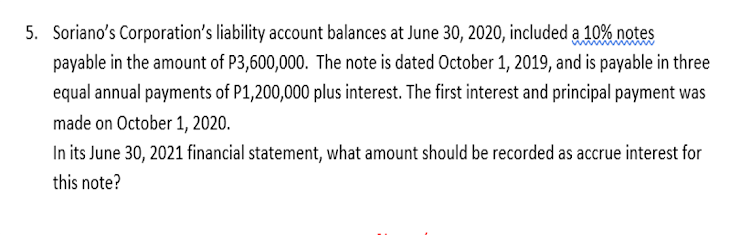 5. Soriano's Corporation's liability account balances at June 30, 2020, included a 10% notes
payable in the amount of P3,600,000. The note is dated October 1, 2019, and is payable in three
equal annual payments of P1,200,000 plus interest. The first interest and principal payment was
made on October 1, 2020.
In its June 30, 2021 financial statement, what amount should be recorded as accrue interest for
this note?
