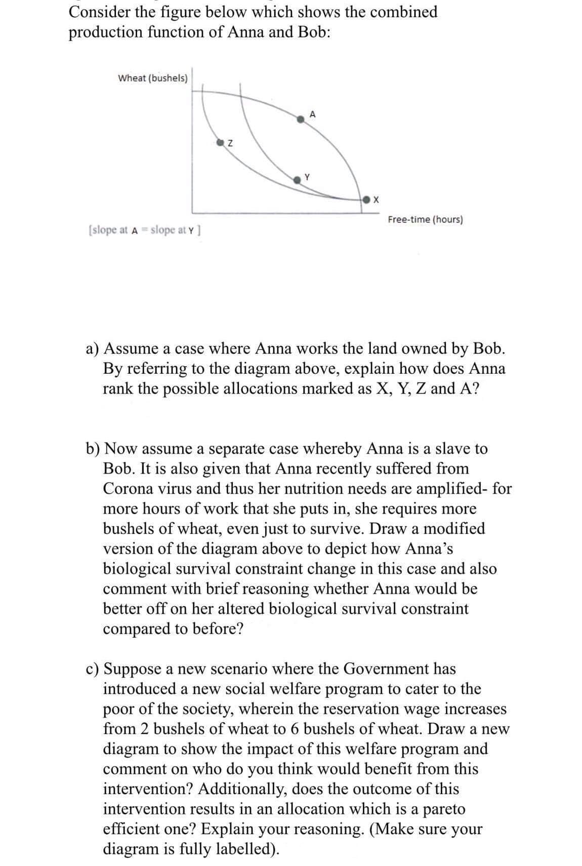 Consider the figure below which shows the combined
production function of Anna and Bob:
Wheat (bushels)
A
Y
Free-time (hours)
[slope at A = slope at Y ]
a) Assume a case where Anna works the land owned by Bob.
By referring to the diagram above, explain how does Anna
rank the possible allocations marked as X, Y, Z and A?
b) Now assume a separate case whereby Anna is a slave to
Bob. It is also given that Anna recently suffered from
Corona virus and thus her nutrition needs are amplified- for
more hours of work that she puts in, she requires more
bushels of wheat, even just to survive. Draw a modified
version of the diagram above to depict how Anna's
biological survival constraint change in this case and also
comment with brief reasoning whether Anna would be
better off on her altered biological survival constraint
compared to before?
c) Suppose a new scenario where the Government has
introduced a new social welfare program to cater to the
poor of the society, wherein the reservation wage increases
from 2 bushels of wheat to 6 bushels of wheat. Draw a new
diagram to show the impact of this welfare program and
comment on who do you think would benefit from this
intervention? Additionally, does the outcome of this
intervention results in an allocation which is a pareto
efficient one? Explain your reasoning. (Make sure your
diagram is fully labelled).
