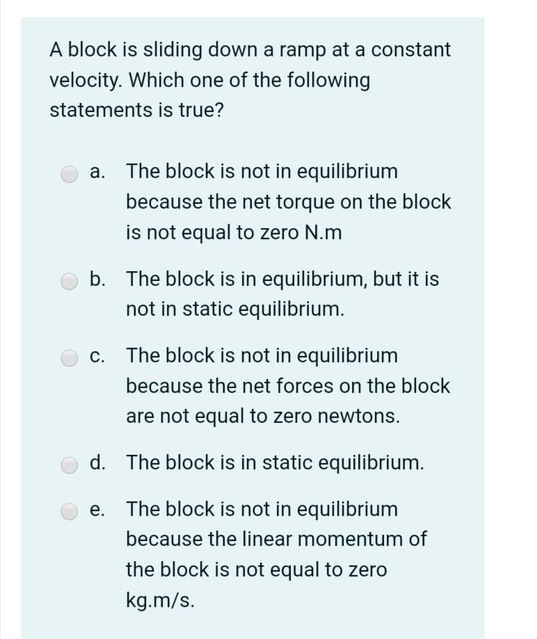 A block is sliding down a ramp at a constant
velocity. Which one of the following
statements is true?
a. The block is not in equilibrium
because the net torque on the block
is not equal to zero N.m
b. The block is in equilibrium, but it is
not in static equilibrium.
c. The block is not in equilibrium
because the net forces on the block
are not equal to zero newtons.
d. The block is in static equilibrium.
e. The block is not in equilibrium
because the linear momentum of
the block is not equal to zero
kg.m/s.
