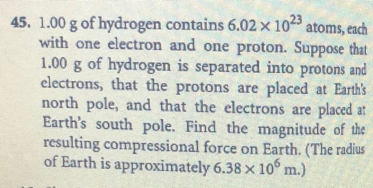 23
45. 1.00 g of hydrogen contains 6.02 x 10 atoms, each
with one electron and one proton. Suppose that
1.00 g of hydrogen is separated into protons and
electrons, that the protons are placed at Earth's
north pole, and that the electrons are placed at
Earth's south pole. Find the magnitude of the
resulting compressional force on Earth. (The radius
of Earth is approximately 6.38 x10°
m.)
