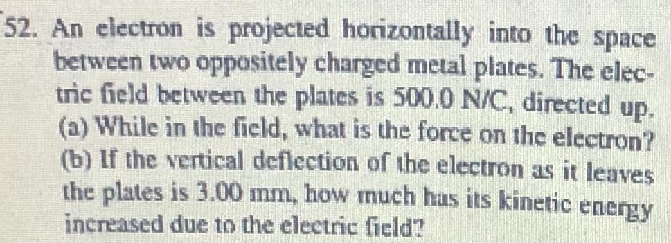 52. An electron is projected horizontally into the space
between two oppositely charged metal plates. The elec-
tric field between the plates is 500.0 N/C, directed up.
(a) While in the field, what is the force on the electron?
(b) If the vertical deflection of the electron as it leaves
the plates is 3.00 mm, how much hus its kinetic
increased due to the electric field?
energy
