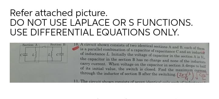 Refer attached picture.
DO NOT USE LAPLACE ORS FUNCTIONS.
USE DIFFERENTIAL EQUATIONS ONLY.
10. A circuit shown consists of two identical sections A and B, each of them
is a parallel combination of a capacitor of capacitance C and an inductor
of inductance L. Initially the voltage of capacitor in the section A is V
the capacitor in the section B has no charge and none of the inductors
carry current. When voltage on the capacitor in section A drops to half
of its initial value, the switch is closed. Find the maximum current
through the inductor of section B after the switching.
Section: A-
Section: B-
L3
11. The cireuit shown consiste of eeven identinal.anila anah af induta
