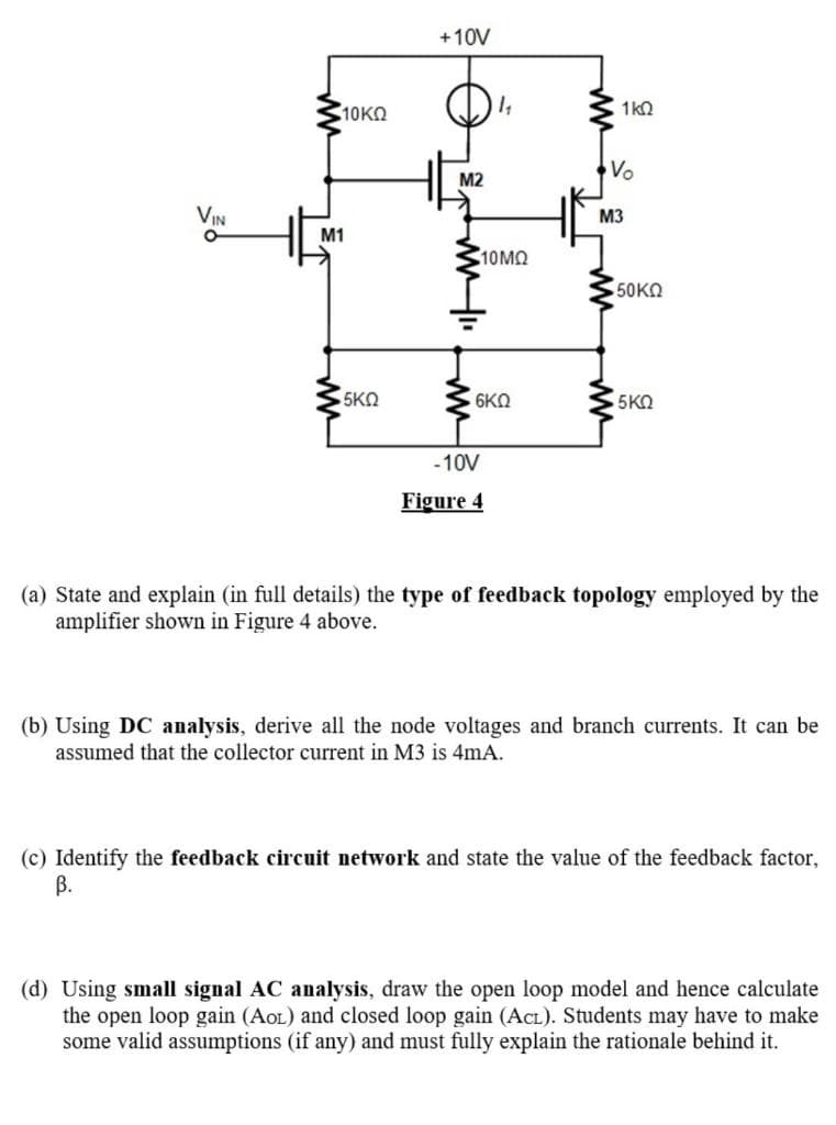 +10V
10KO
1k2
Vo
M2
VIN
M3
M1
10MO
50KO
5ΚΩ
6KN
5KO
-10V
Figure 4
(a) State and explain (in full details) the type of feedback topology employed by the
amplifier shown in Figure 4 above.
(b) Using DC analysis, derive all the node voltages and branch currents. It can be
assumed that the collector current in M3 is 4mA.
(c) Identify the feedback circuit network and state the value of the feedback factor,
В.
(d) Using small signal AC analysis, draw the open loop model and hence calculate
the open loop gain (AoL) and closed loop gain (ACL). Students may have to make
some valid assumptions (if any) and must fully explain the rationale behind it.
ww
