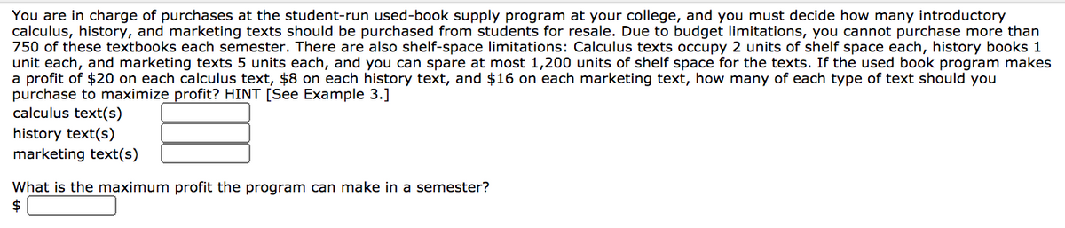You are in charge of purchases at the student-run used-book supply program at your college, and you must decide how many introductory
calculus, history, and marketing texts should be purchased from students for resale. Due to budget limitations, you cannot purchase more than
750 of these textbooks each semester. There are also shelf-space limitations: Calculus texts occupy 2 units of shelf space each, history books 1
unit each, and marketing texts 5 units each, and you can spare at most 1,200 units of shelf space for the texts. If the used book program makes
a profit of $20 on each calculus text, $8 on each history text, and $16 on each marketing text, how many of each type of text should you
purchase to maximize profit? HINT [See Example 3.]
calculus text(s)
history text(s)
marketing text(s)
What is the maximum profit the program can make in a semester?
$
