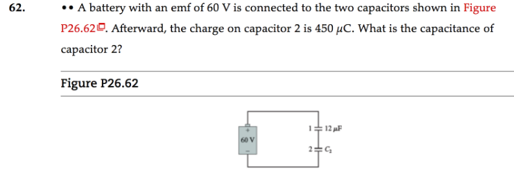 A battery with an emf of 60 V is connected to the two capacitors shown in Figure
P26.620. Afterward, the charge on capacitor 2 is 450 µC. What is the capacitance of
62.
capacitor 2?
Figure P26.62
:12 uF
60 V
