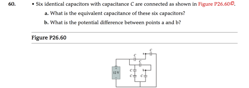 60.
• Six identical capacitors with capacitance C are connected as shown in Figure P26.600.
a. What is the equivalent capacitance of these six capacitors?
b. What is the potential difference between points a and b?
Figure P26.60
12 V
