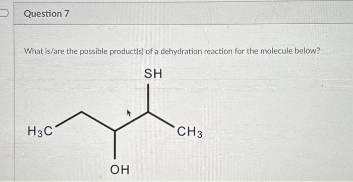 Question 7
What is/are the possible product(s) of a dehydration reaction for the molecule below?
SH
H3C
OH
CH3