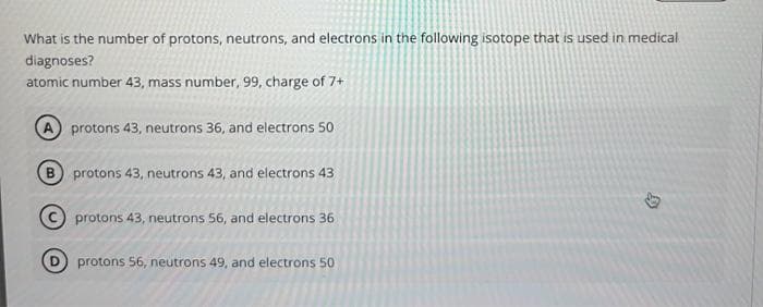 What is the number of protons, neutrons, and electrons in the following isotope that is used in medical
diagnoses?
atomic number 43, mass number, 99, charge of 7+
A) protons 43, neutrons 36, and electrons 50
B protons 43, neutrons 43, and electrons 43
protons 43, neutrons 56, and electrons 36
protons 56, neutrons 49, and electrons 50