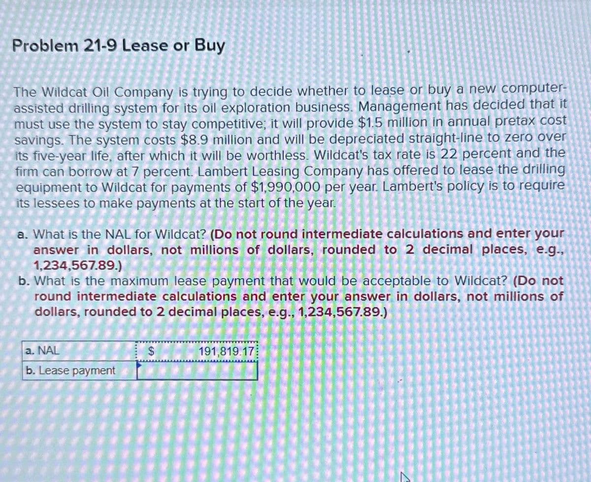 Problem 21-9 Lease or Buy
The Wildcat Oil Company is trying to decide whether to lease or buy a new computer-
assisted drilling system for its oil exploration business. Management has decided that it
must use the system to stay competitive; it will provide $1.5 million in annual pretax cost
savings. The system costs $8.9 million and will be depreciated straight-line to zero over
its five-year life, after which it will be worthless. Wildcat's tax rate is 22 percent and the
firm can borrow at 7 percent. Lambert Leasing Company has offered to lease the drilling
equipment to Wildcat for payments of $1,990,000 per year. Lambert's policy is to require
its lessees to make payments at the start of the year.
a. What is the NAL for Wildcat? (Do not round intermediate calculations and enter your
answer in dollars, not millions of dollars, rounded to 2 decimal places, e.g.,
1,234,567.89.)
b. What is the maximum lease payment that would be acceptable to Wildcat? (Do not
round intermediate calculations and enter your answer in dollars, not millions of
dollars, rounded to 2 decimal places, e.g., 1,234,567.89.)
a. NAL
b. Lease payment
$
191,819.17