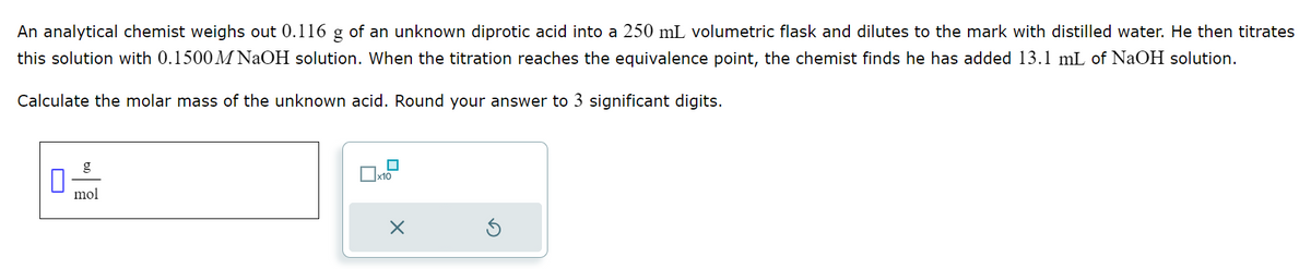 An analytical chemist weighs out 0.116 g of an unknown diprotic acid into a 250 mL volumetric flask and dilutes to the mark with distilled water. He then titrates
this solution with 0.1500 M NaOH solution. When the titration reaches the equivalence point, the chemist finds he has added 13.1 mL of NaOH solution.
Calculate the molar mass of the unknown acid. Round your answer to 3 significant digits.
g
mol
x10