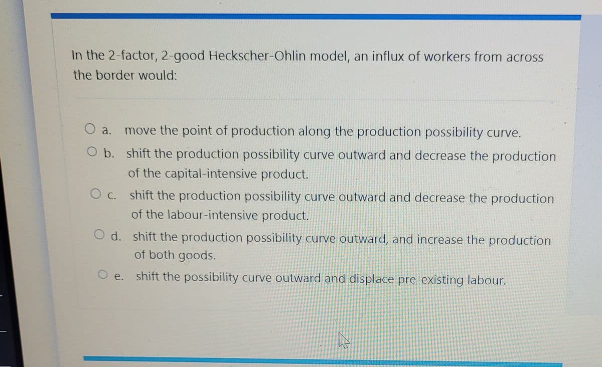 In the 2-factor, 2-good Heckscher-Ohlin model, an influx of workers from across
the border would:
O a.
O b.
move the point of production along the production possibility curve.
shift the production possibility curve outward and decrease the production
of the capital-intensive product.
O c. shift the production possibility curve outward and decrease the production
of the labour-intensive product.
O d. shift the production possibility curve outward, and increase the production
of both goods.
O e. shift the possibility curve outward and displace pre-existing labour.