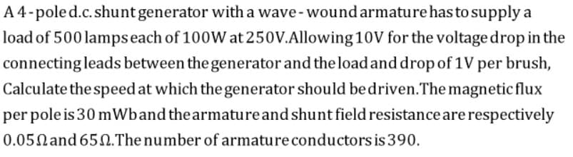 A 4-poled.c.shuntgenerator with a wave- wound armature has to supply a
load of 500 lampseach of 100W at 250V.Allowing 10V for the voltage drop in the
connecting leads between the generator and the loadand drop of 1V per brush,
Calculate the speed at which the generator should bedriven.The magnetic flux
per pole is 30 mWband the armature and shunt field resistance are respectively
0.05Nand 652.The number of armature conductors is 390.
