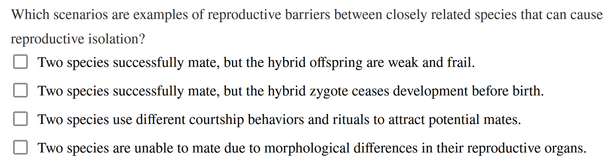 Which scenarios are examples of reproductive barriers between closely related species that can cause
reproductive isolation?
Two species successfully mate, but the hybrid offspring are weak and frail.
Two species successfully mate, but the hybrid zygote ceases development before birth.
Two species use different courtship behaviors and rituals to attract potential mates.
Two species are unable to mate due to morphological differences in their reproductive organs.
