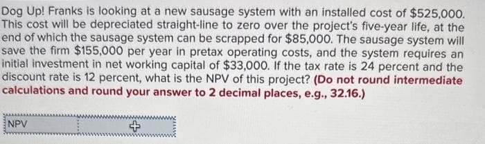 Dog Up! Franks is looking at a new sausage system with an installed cost of $525,000.
This cost will be depreciated straight-line to zero over the project's five-year life, at the
end of which the sausage system can be scrapped for $85,000. The sausage system will
save the firm $155,000 per year in pretax operating costs, and the system requires an
initial investment in net working capital of $33,000. If the tax rate is 24 percent and the
discount rate is 12 percent, what is the NPV of this project? (Do not round intermediate
calculations and round your answer to 2 decimal places, e.g., 32.16.)
NPV
+影