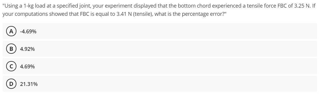 "Using a 1-kg load at a specified joint, your experiment displayed that the bottom chord experienced a tensile force FBC of 3.25 N. If
your computations showed that FBC is equal to 3.41 N (tensile), what is the percentage error?"
A
-4.69%
B) 4.92%
C) 4.69%
21.31%
