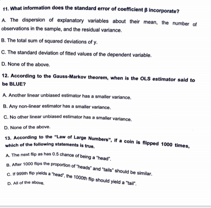11. What information does the standard error of coefficient ẞ incorporate?
A. The dispersion of explanatory variables about their mean, the number of
observations in the sample, and the residual variance.
B. The total sum of squared deviations of y.
C. The standard deviation of fitted values of the dependent variable.
D. None of the above.
12. According to the Gauss-Markov theorem, when is the OLS estimator said to
be BLUE?
A. Another linear unbiased estimator has a smaller variance.
B. Any non-linear estimator has a smaller variance.
C. No other linear unbiased estimator has a smaller variance.
D. None of the above.
13. According to the "Law of Large Numbers", if a coin is flipped 1000 times,
which of the following statements is true.
A. The next flip as has 0.5 chance of being a "head".
B. After 1000 flips the proportion of "heads" and "tails" should be similar.
C. If 999th flip yields a "head", the 1000th flip should yield a "tail".
D. All of the above.