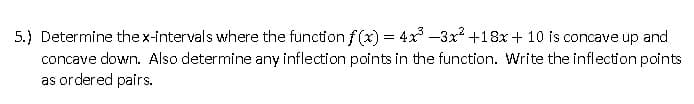 5.) Determine the x-intervals where the function f(x) = 4x³ -3x² +18x + 10 is concave up and
concave down. Also determine any inflection points in the function. Write the inflection points
as ordered pairs.
