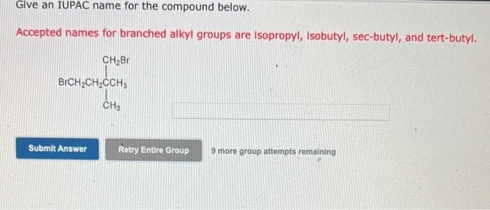 Give an IUPAC name for the compound below.
Accepted names for branched alkyl groups are Isopropyl, Isobutyl, sec-butyl, and tert-butyl.
CH₂Br
BrCH₂CH₂CCH3
Submit Answer
CH3
Retry Entire Group 9 more group attempts remaining