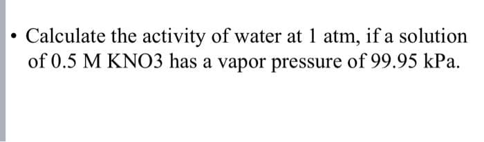 • Calculate the activity of water at 1 atm, if a solution
of 0.5 M KNO3 has a vapor pressure of 99.95 kPa.