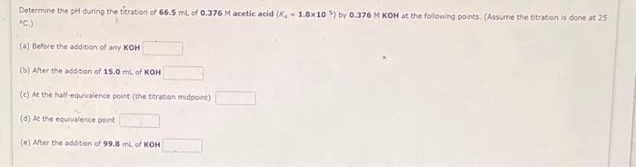Determine the pH during the titration of 66.5 mL of 0.376 M acetic acid (K, 1.8x105) by 0.376 M KOH at the following points. (Assume the titration is done at 25
°C.)
(a) Before the addition of any KOH
(b) After the addition of 15.0 mL of KOH
(c) At the half-equivalence point (the titration midpoint)
(d) At the equivalence point
(e) After the addition of 99.8 mL of KOH