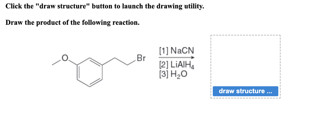 Click the "draw structure" button to launch the drawing utility.
Draw the product of the following reaction.
Br
[1]NaCN
[2] LIAIH4
[3] H₂O
draw structure ...