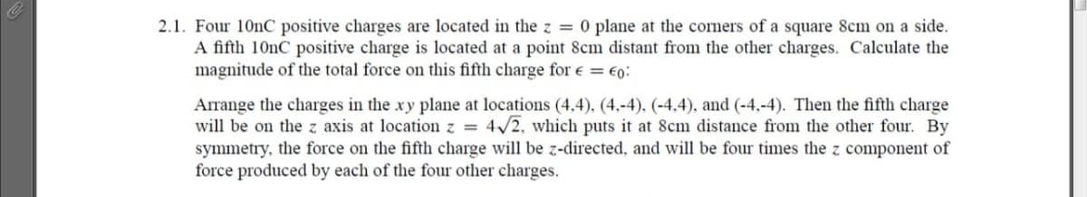 2.1. Four 10nC positive charges are located in the z = 0 plane at the corners of a square 8cm on a side.
A fifth 10nC positive charge is located at a point 8cm distant from the other charges. Calculate the
magnitude of the total force on this fifth charge for e = €0:
Arrange the charges in the xy plane at locations (4,4), (4,-4), (-4.4), and (-4,-4). Then the fifth charge
will be on the z axis at location z = 4/2, which puts it at 8cm distance from the other four. By
symmetry, the force on the fifth charge will be z-directed, and will be four times the z component of
force produced by each of the four other charges.
