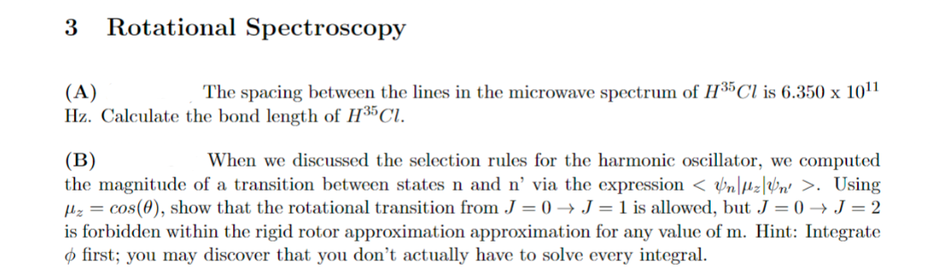 3 Rotational Spectroscopy
(A)
The spacing between the lines in the microwave spectrum of H35 Cl is 6.350 x 1011
Hz. Calculate the bond length of H35 Cl.
(B)
When we discussed the selection rules for the harmonic oscillator, we computed
the magnitude of a transition between states n and n' via the expression < n|fz|n' >. Using
z = cos(0), show that the rotational transition from J=0 → J = 1 is allowed, but J = 0→J=2
is forbidden within the rigid rotor approximation approximation for any value of m. Hint: Integrate
> first; you may discover that you don't actually have to solve every integral.