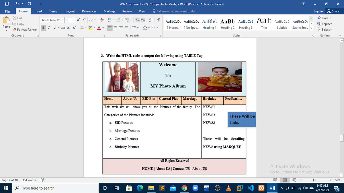 WT-Assignment 4 (2) [Compatibility Mode] - Word (Product Activation Failed)
File
Home
Insert
Design
Layout
References
Mailings
Review
View
O Tell me what you want to do...
Sign in 2 Share
X Cut
- A A
P Find -
Aa -
AaBbCcDc AaBbccDc AaBbC AaBb AaBbCcI AaB AaBbCcC AaBbCcD
Times New Ro - 12
abe Replace
A Select
Ee Copy
Paste
BIU - abe X,
, x
A
aly - A-
=== E -
I Normal
I No Spac. Heading 1 Heading 2 Heading 3
Title
Subtitle
Subtle Em..
Format Painter
Clipboard
Font
Paragraph
Styles
Editing
3. Write the HTML code to output the following using TABLE Tag
Welcome
То
MY Photo Album
Home
About Us EID Pics General Pics Marriage
Birthday
Feedback
This web site will show you all the Pictures of the family. The NEWSI
Categories of the Pictures included:
NEWS2
These Will be
a. EID Pictures
NEWS3
Links
b. Marriage Pictures
c. General Pictures
These will be Scrolling
d. Birthday Pictures
NEWS using MARQUEE
All Rights Reserved
Activate Windows
HOME | About US | Contact US | About US
Go to Settings to activate Windows.
Page 7 of 10
334 words
86%
、回么国
9:47 AM
P Type here to search
DEV
Ocz
4/17/2021
10
