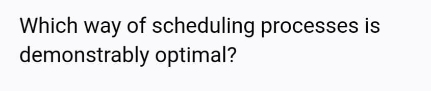 Which way of scheduling processes is
demonstrably optimal?
