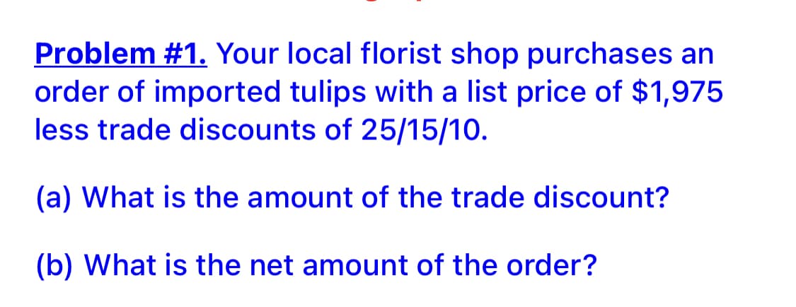 Problem #1. Your local florist shop purchases an
order of imported tulips with a list price of $1,975
less trade discounts of 25/15/10.
(a) What is the amount of the trade discount?
(b) What is the net amount of the order?
