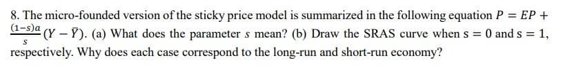 8. The micro-founded version of the sticky price model is summarized in the following equation P = EP +
(1-s)a (Y-Y). (a) What does the parameter s mean? (b) Draw the SRAS curve when s = 0 and s = 1,
S
respectively. Why does each case correspond to the long-run and short-run economy?