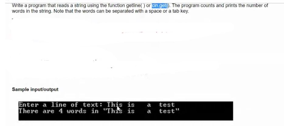 Write a program that reads a string using the function getline( ) or cin.get(). The program counts and prints the number of
words in the string. Note that the words can be separated with a space or a tab key.
Sample input/output
Enter a line of text: This is
There are 4 words in "This is
a test
a
test"
