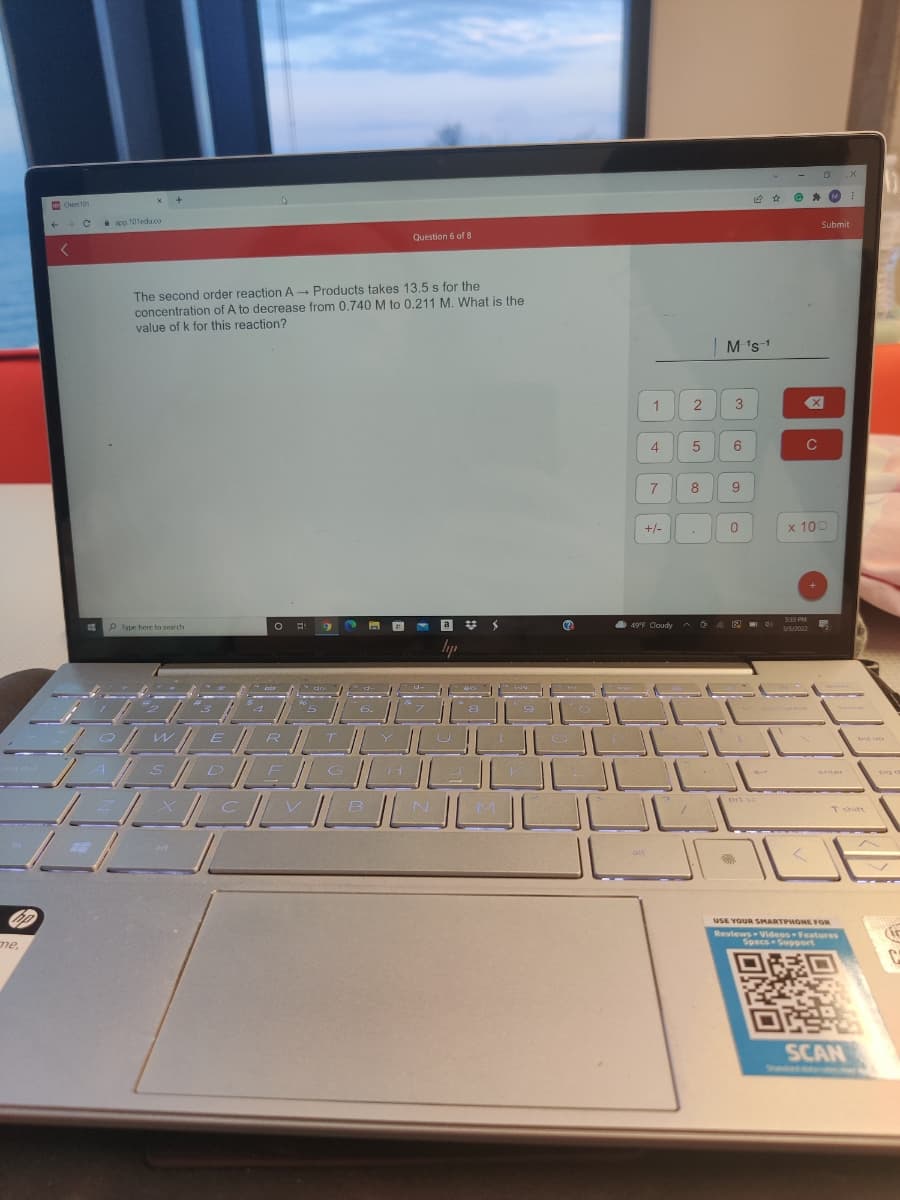 D
Chen 101
i aco 101eda.co
Submit
Question 6 of 8
The second order reaction A Products takes 13,5 s for the
concentration of A to decrease from 0.740M to 0,211 M. What is the
value of k for this reaction?
|M 's1
1
3
4
6.
C
8
+/-
0.
x 100
S33 PM
P Iype here to search
a
%23
49F Cloudy
3/5/2022
lyp
E
G
enter
prt sc
B
Tshift
alt
OP
USE YOUR SMARTPHONE FOR
Reviews Videos Features
Specs Support
me,
SCAN
