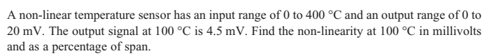 A non-linear temperature sensor has an input range of 0 to 400 °C and an output range of 0 to
20 mV. The output signal at 100 °C is 4.5 mV. Find the non-linearity at 100 °C in millivolts
and as a percentage of span.
