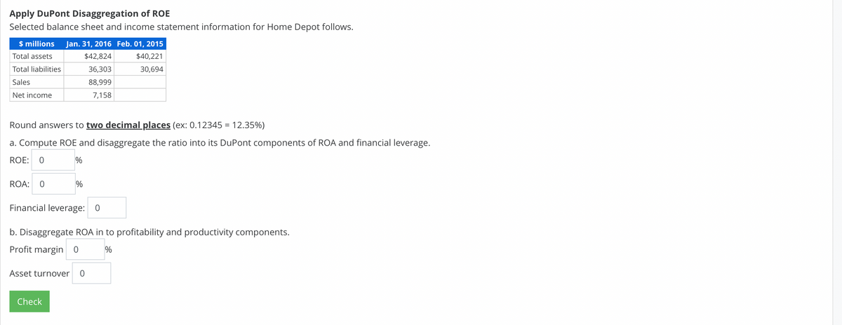 Apply DuPont Disaggregation of ROE
Selected balance sheet and income statement information for Home Depot follows.
$ millions
Jan. 31, 2016 Feb. 01, 2015
Total assets
$42,824
$40,221
Total liabilities
36,303
30,694
Sales
88,999
Net income
7,158
Round answers to two decimal places (ex: 0.12345 = 12.35%)
a. Compute ROE and disaggregate the ratio into its DuPont components of ROA and financial leverage.
ROE: 0
ROA: 0
Financial leverage: 0
b. Disaggregate ROA in to profitability and productivity components.
Profit margin 0
%
Asset turnover
Check
