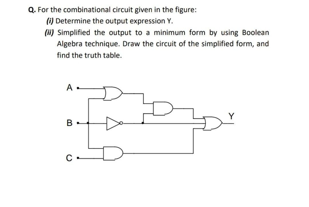 Q. For the combinational circuit given in the figure:
(i) Determine the output expression Y.
(ii) Simplified the output to a minimum form by using Boolean
Algebra technique. Draw the circuit of the simplified form, and
find the truth table.
A
B
